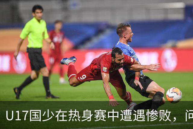U17国少在热身赛中遭遇惨败，问题严重暴露